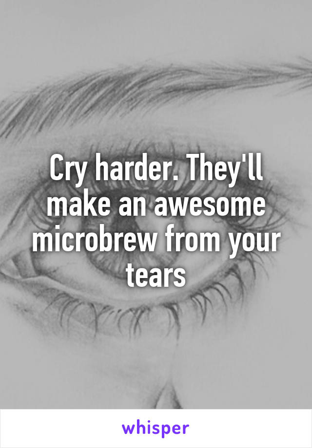 Cry harder. They'll make an awesome microbrew from your tears