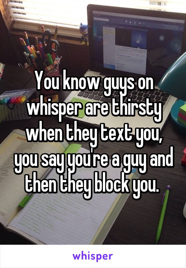 You know guys on whisper are thirsty when they text you, you say you're a guy and then they block you. 