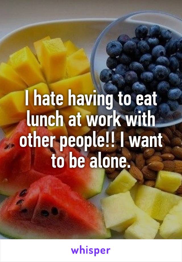I hate having to eat lunch at work with other people!! I want to be alone.