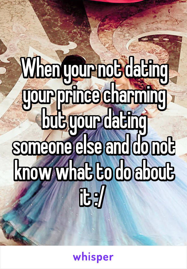 When your not dating your prince charming but your dating someone else and do not know what to do about it :/ 