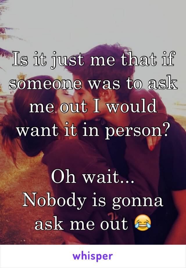 Is it just me that if someone was to ask me out I would want it in person?

Oh wait...
Nobody is gonna ask me out 😂