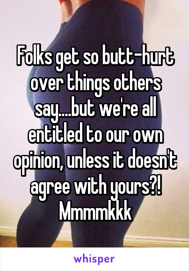 Folks get so butt-hurt over things others say....but we're all entitled to our own opinion, unless it doesn't agree with yours?! Mmmmkkk