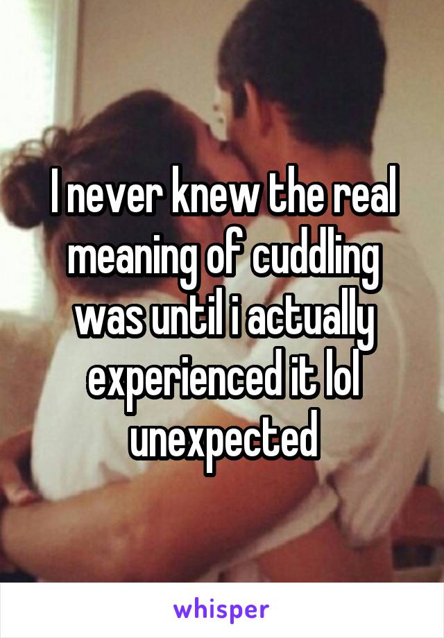 I never knew the real meaning of cuddling was until i actually experienced it lol unexpected