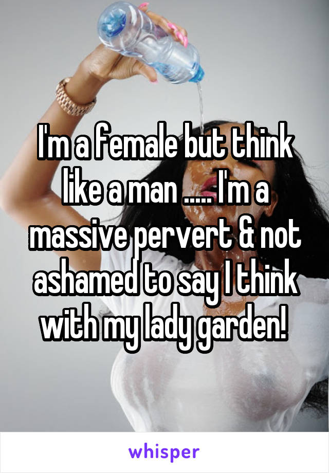 I'm a female but think like a man ..... I'm a massive pervert & not ashamed to say I think with my lady garden! 