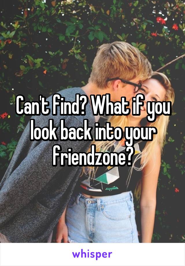 Can't find? What if you look back into your friendzone?