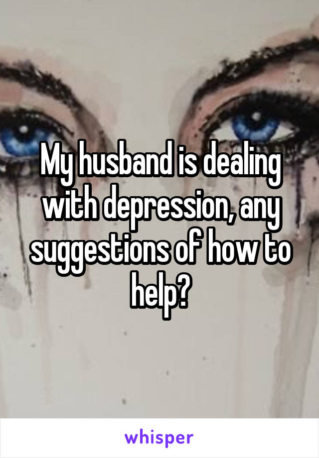 My husband is dealing with depression, any suggestions of how to help?