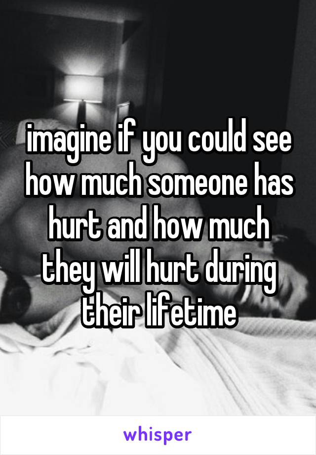 imagine if you could see how much someone has hurt and how much they will hurt during their lifetime