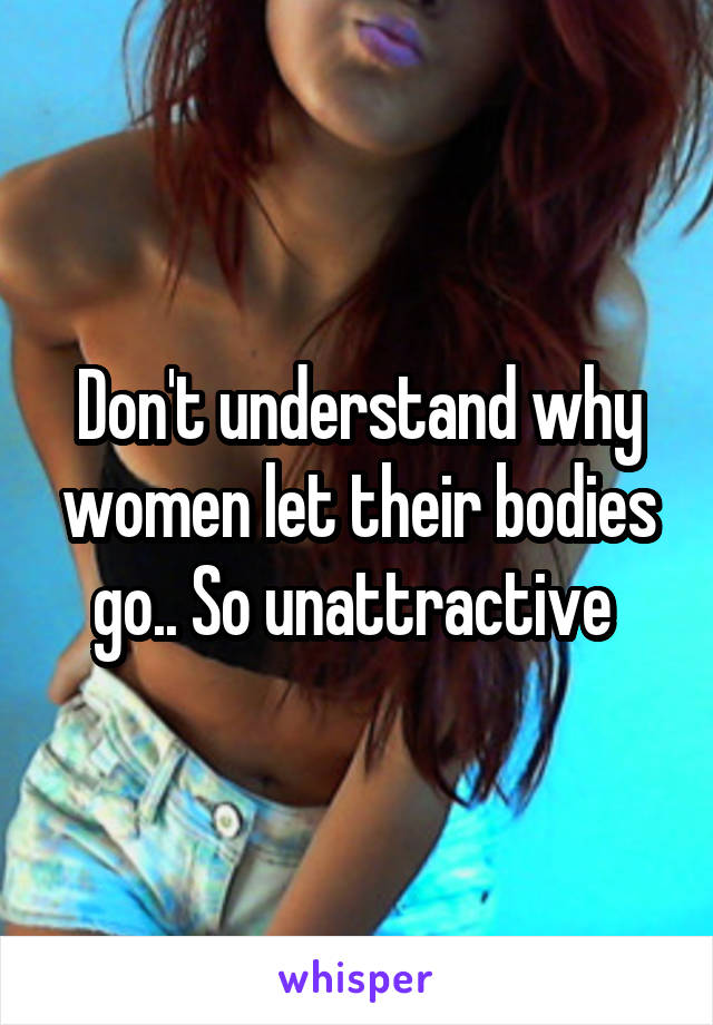 Don't understand why women let their bodies go.. So unattractive 