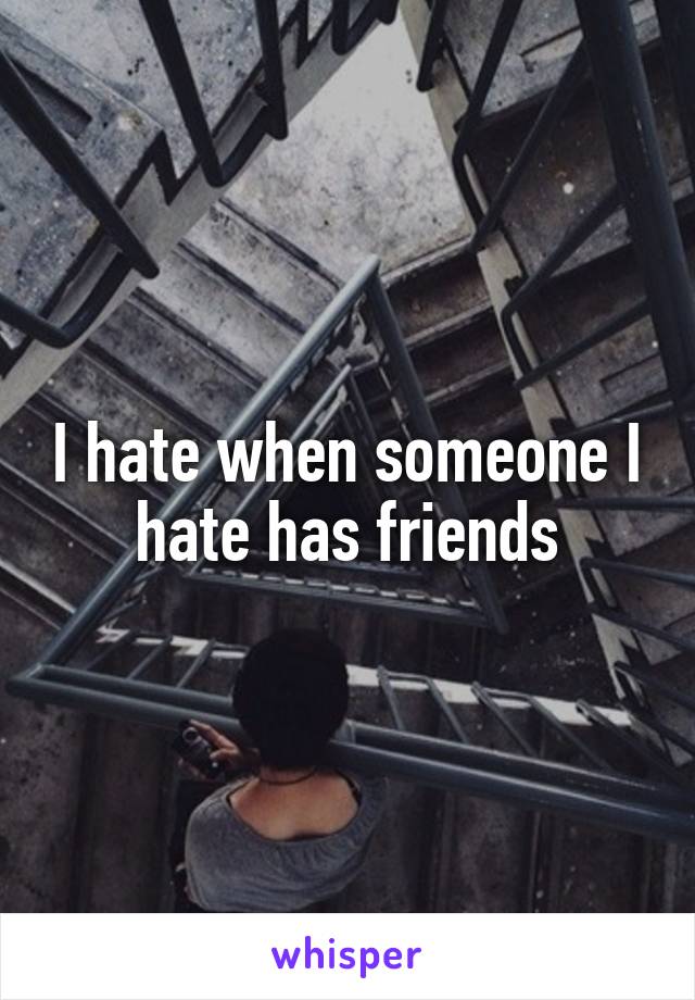 I hate when someone I hate has friends