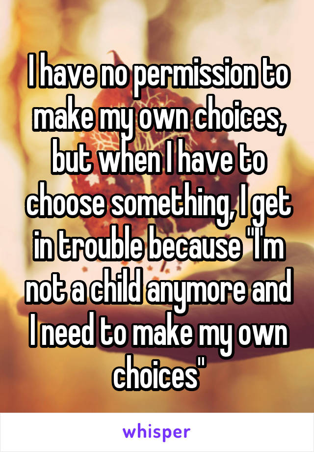 I have no permission to make my own choices, but when I have to choose something, I get in trouble because "I'm not a child anymore and I need to make my own choices"