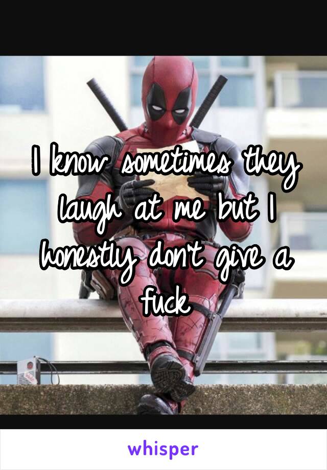 I know sometimes they laugh at me but I honestly don't give a fuck
