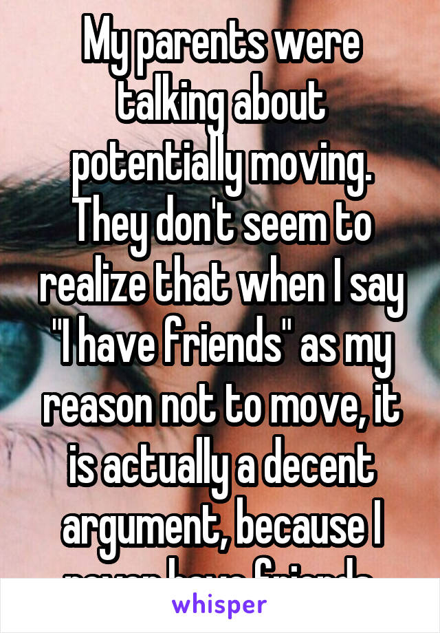 My parents were talking about potentially moving. They don't seem to realize that when I say "I have friends" as my reason not to move, it is actually a decent argument, because I never have friends.