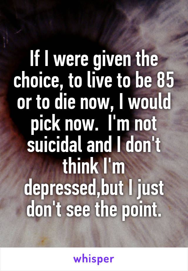 If I were given the choice, to live to be 85 or to die now, I would pick now.  I'm not suicidal and I don't think I'm depressed,but I just don't see the point.