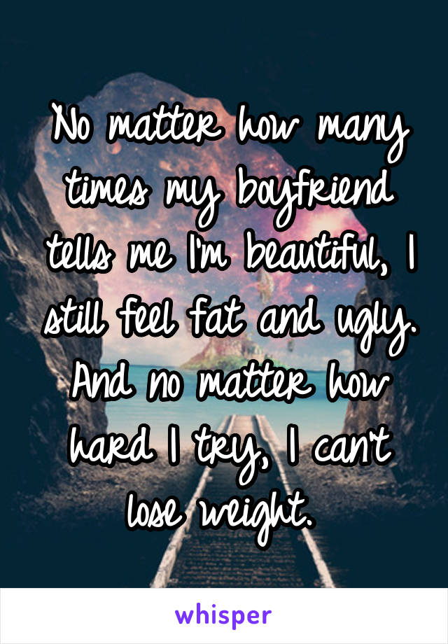 No matter how many times my boyfriend tells me I'm beautiful, I still feel fat and ugly. And no matter how hard I try, I can't lose weight. 