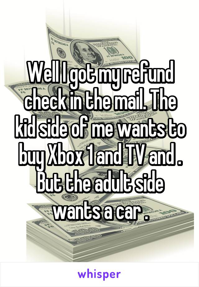 Well I got my refund check in the mail. The kid side of me wants to buy Xbox 1 and TV and . But the adult side wants a car .