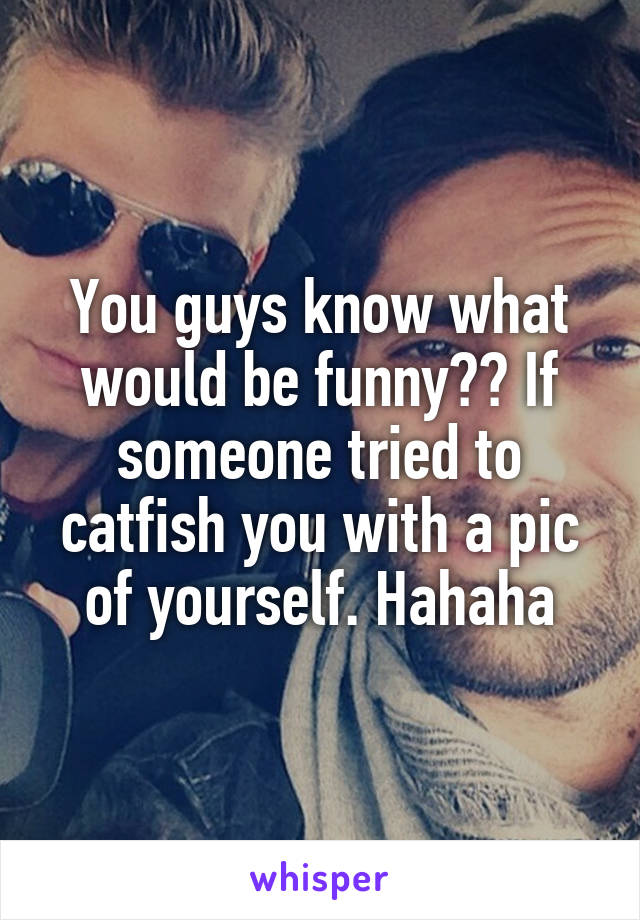 You guys know what would be funny?? If someone tried to catfish you with a pic of yourself. Hahaha