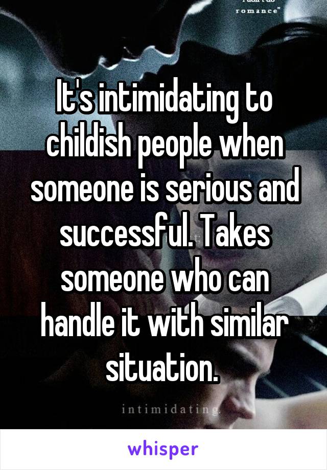 It's intimidating to childish people when someone is serious and successful. Takes someone who can handle it with similar situation. 