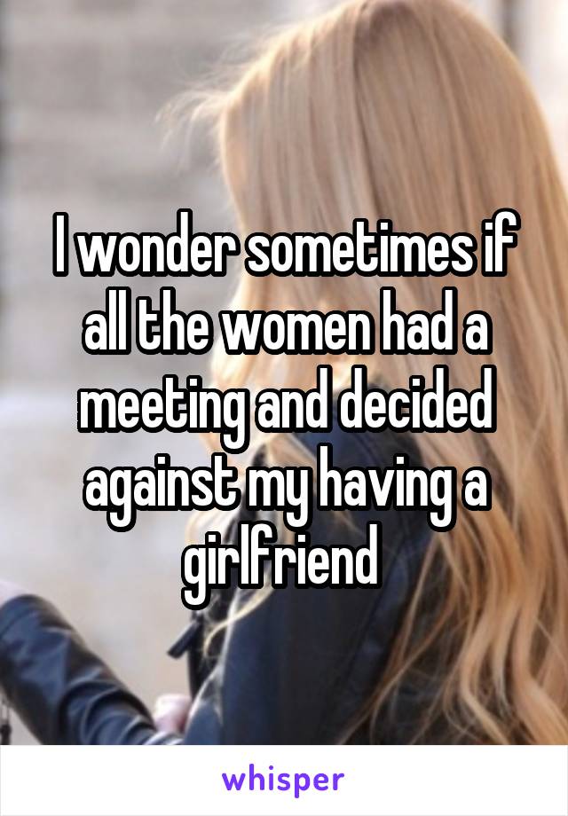 I wonder sometimes if all the women had a meeting and decided against my having a girlfriend 