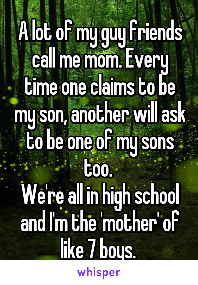 A lot of my guy friends call me mom. Every time one claims to be my son, another will ask to be one of my sons too. 
We're all in high school and I'm the 'mother' of like 7 boys. 