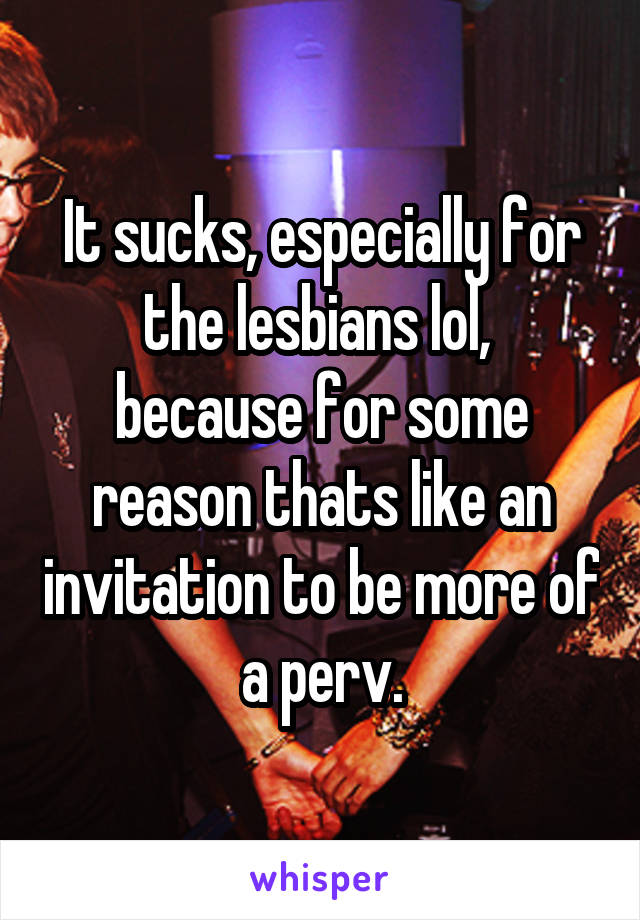 It sucks, especially for the lesbians lol,  because for some reason thats like an invitation to be more of a perv.
