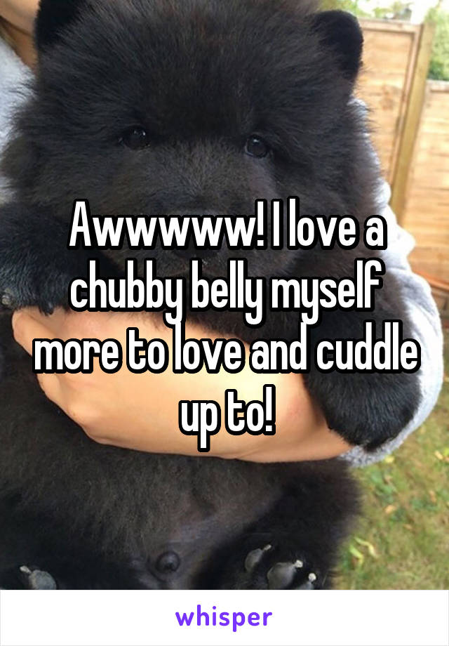 Awwwww! I love a chubby belly myself more to love and cuddle up to!