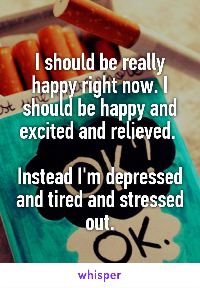 I should be really happy right now. I should be happy and excited and relieved. 

Instead I'm depressed and tired and stressed out.
