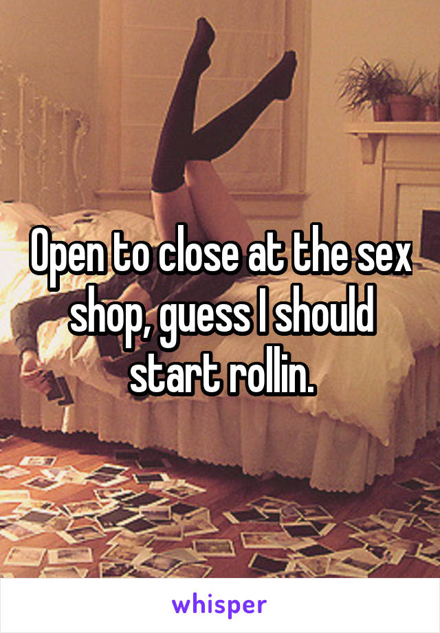 Open to close at the sex shop, guess I should start rollin.