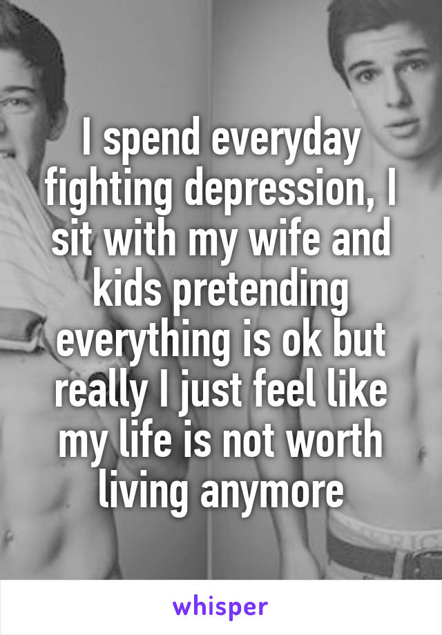 I spend everyday fighting depression, I sit with my wife and kids pretending everything is ok but really I just feel like my life is not worth living anymore