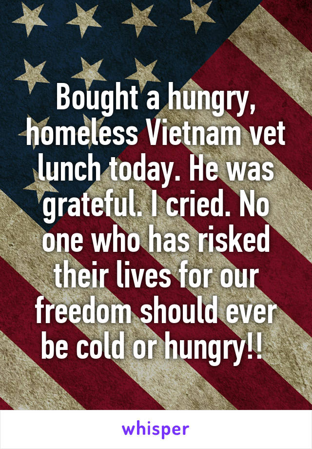 Bought a hungry, homeless Vietnam vet lunch today. He was grateful. I cried. No one who has risked their lives for our freedom should ever be cold or hungry!! 