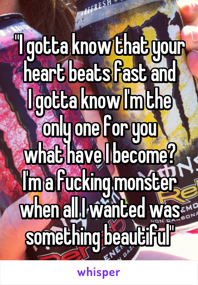 "I gotta know that your heart beats fast and
I gotta know I'm the only one for you
what have I become?
I'm a fucking monster
when all I wanted was something beautiful"