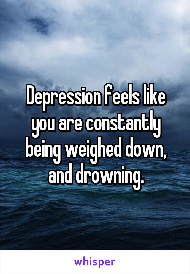 Depression feels like you are constantly being weighed down, and drowning.