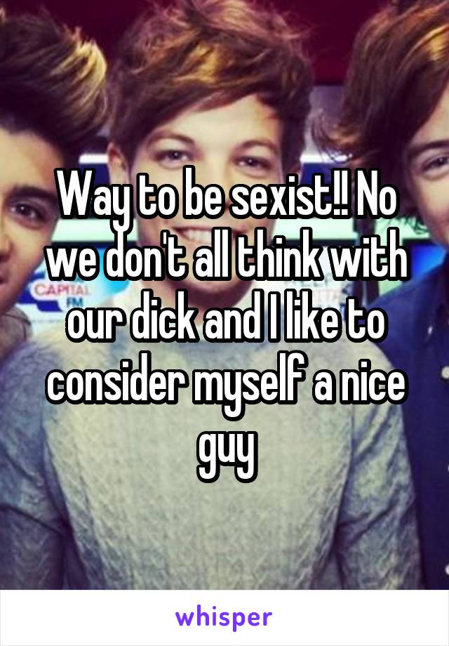 Way to be sexist!! No we don't all think with our dick and I like to consider myself a nice guy