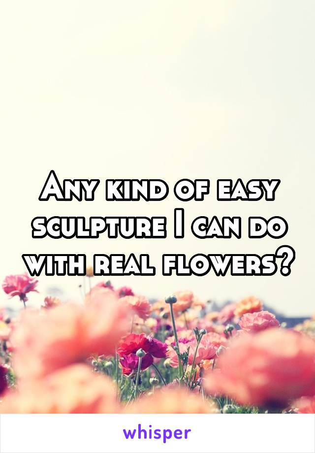 Any kind of easy sculpture I can do with real flowers?