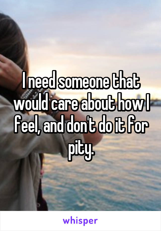 I need someone that would care about how I feel, and don't do it for pity.