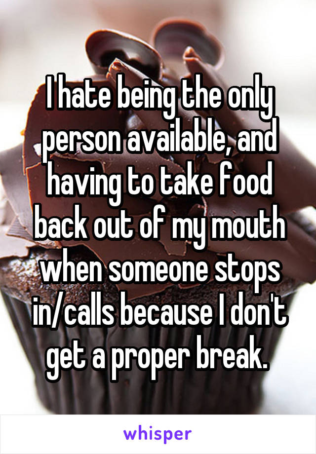 I hate being the only person available, and having to take food back out of my mouth when someone stops in/calls because I don't get a proper break. 