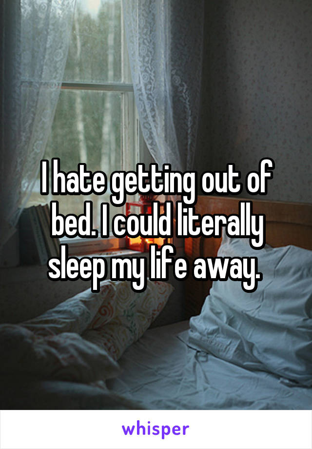 I hate getting out of bed. I could literally sleep my life away. 