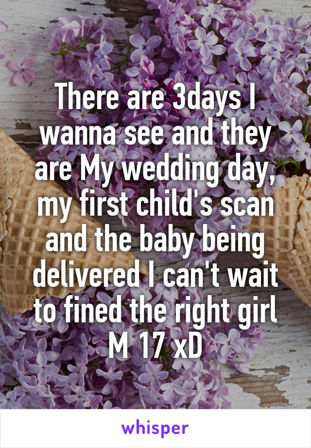 There are 3days I wanna see and they are My wedding day, my first child's scan and the baby being delivered I can't wait to fined the right girl M 17 xD