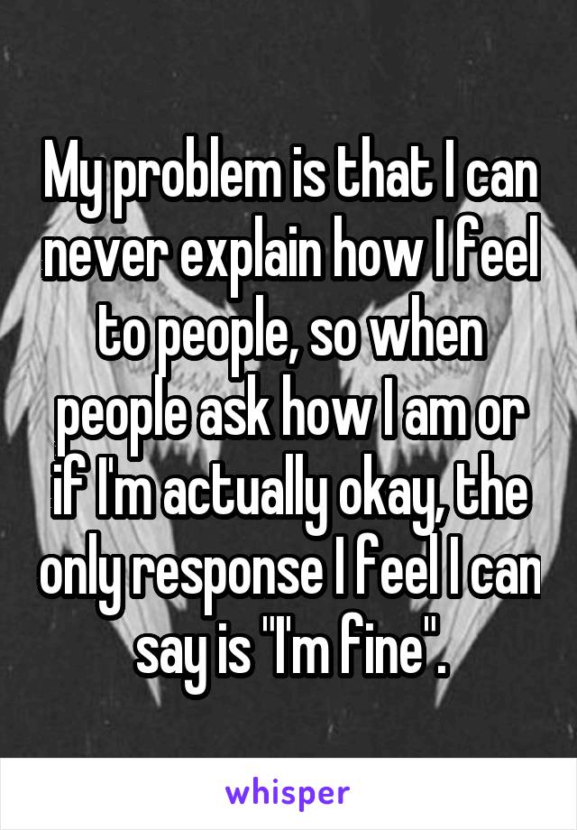 My problem is that I can never explain how I feel to people, so when people ask how I am or if I'm actually okay, the only response I feel I can say is "I'm fine".