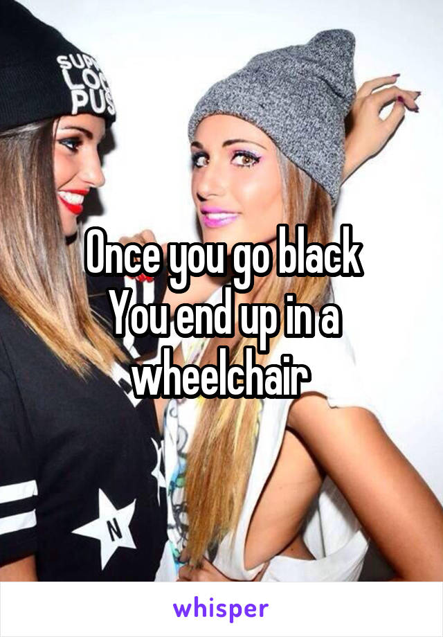 Once you go black
You end up in a wheelchair 