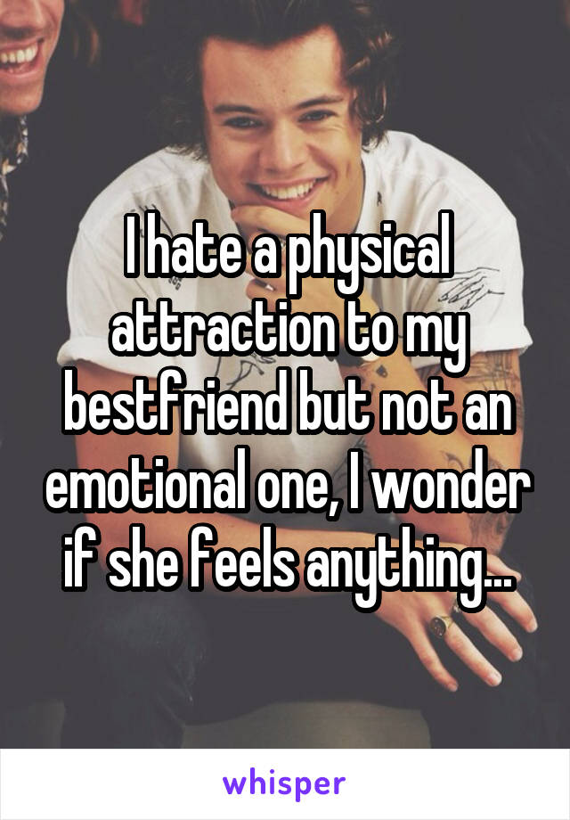 I hate a physical attraction to my bestfriend but not an emotional one, I wonder if she feels anything...