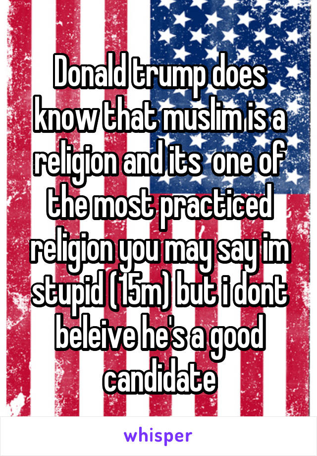 Donald trump does know that muslim is a religion and its  one of the most practiced religion you may say im stupid (15m) but i dont beleive he's a good candidate