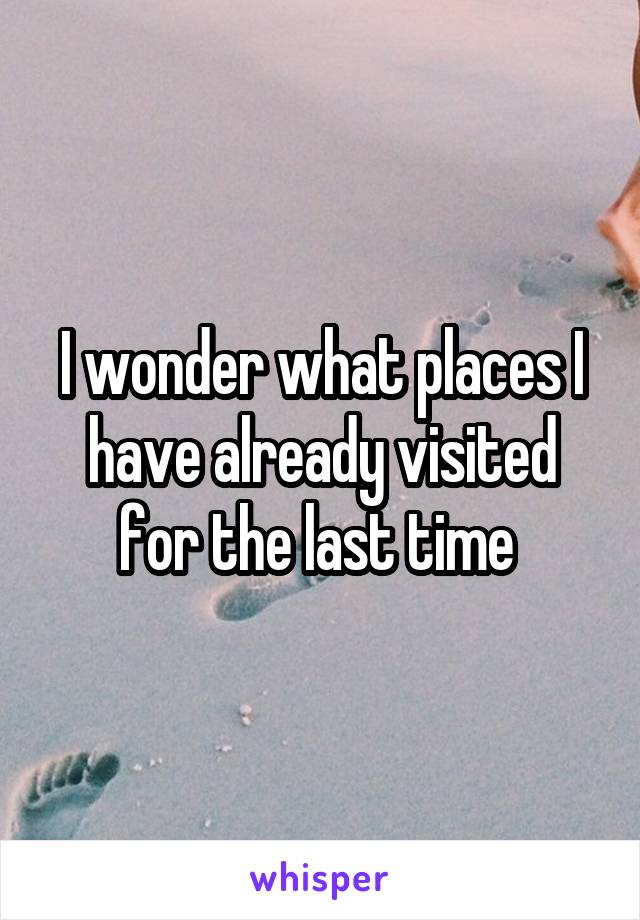 I wonder what places I have already visited for the last time 