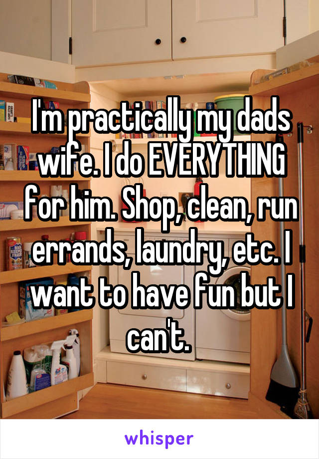 I'm practically my dads wife. I do EVERYTHING for him. Shop, clean, run errands, laundry, etc. I want to have fun but I can't. 