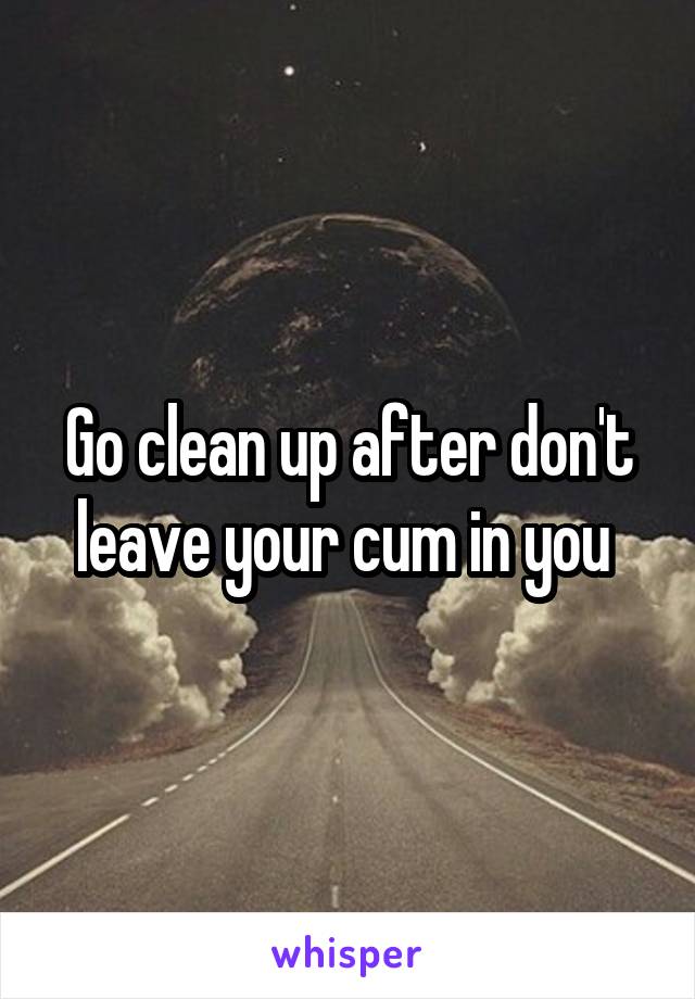 Go clean up after don't leave your cum in you 