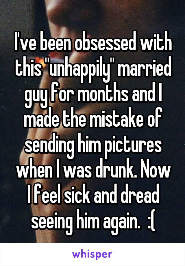 I've been obsessed with this "unhappily" married guy for months and I made the mistake of sending him pictures when I was drunk. Now I feel sick and dread seeing him again.  :(