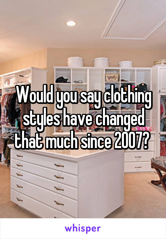 Would you say clothing styles have changed that much since 2007? 