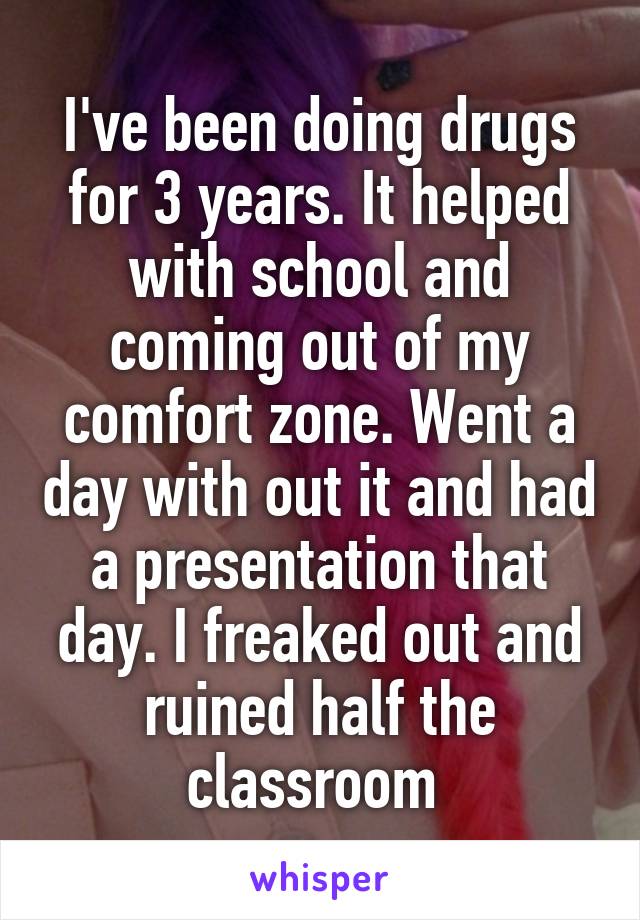 I've been doing drugs for 3 years. It helped with school and coming out of my comfort zone. Went a day with out it and had a presentation that day. I freaked out and ruined half the classroom 