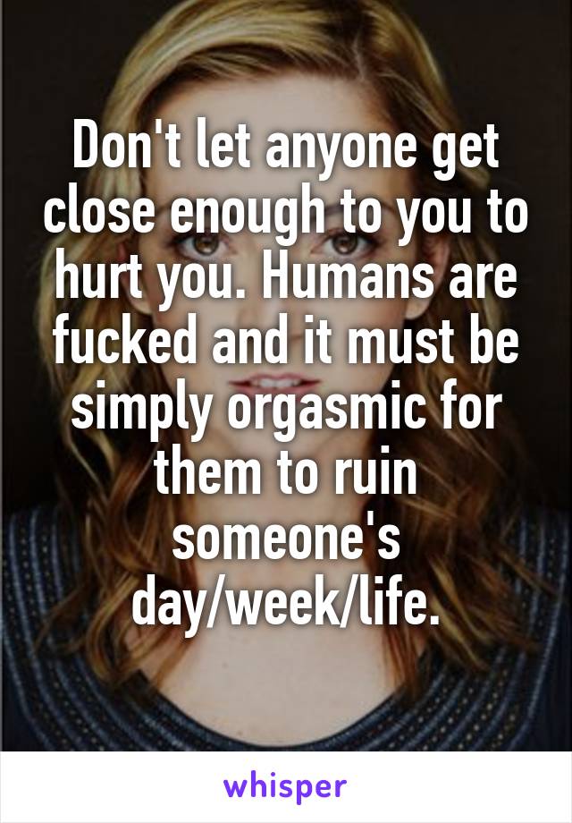 Don't let anyone get close enough to you to hurt you. Humans are fucked and it must be simply orgasmic for them to ruin someone's day/week/life.
