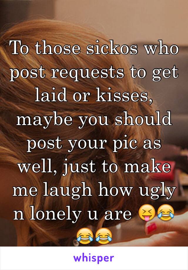 To those sickos who post requests to get laid or kisses, maybe you should post your pic as well, just to make me laugh how ugly n lonely u are 😝😂😂😂