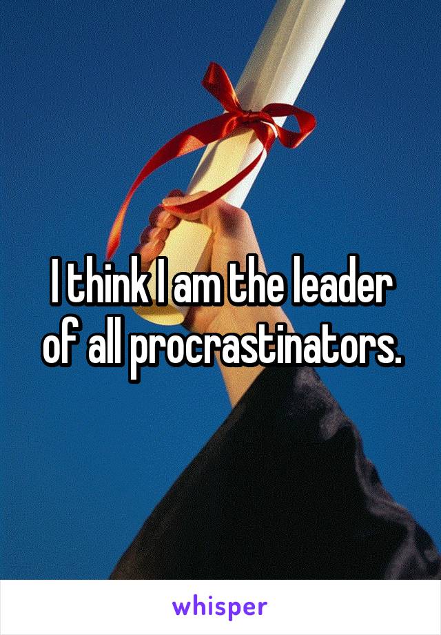 I think I am the leader of all procrastinators.